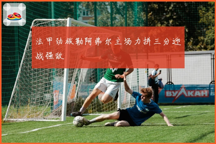 法甲劲旅勒阿弗尔主场力拼三分迎战强敌