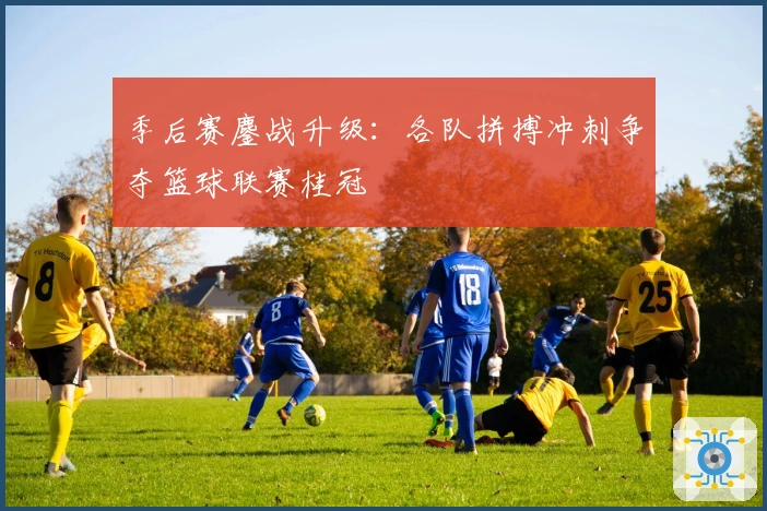 季后赛鏖战升级：各队拼搏冲刺争夺篮球联赛桂冠