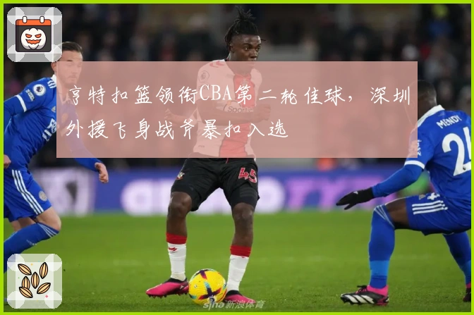 亨特扣篮领衔CBA第二轮佳球，深圳外援飞身战斧暴扣入选