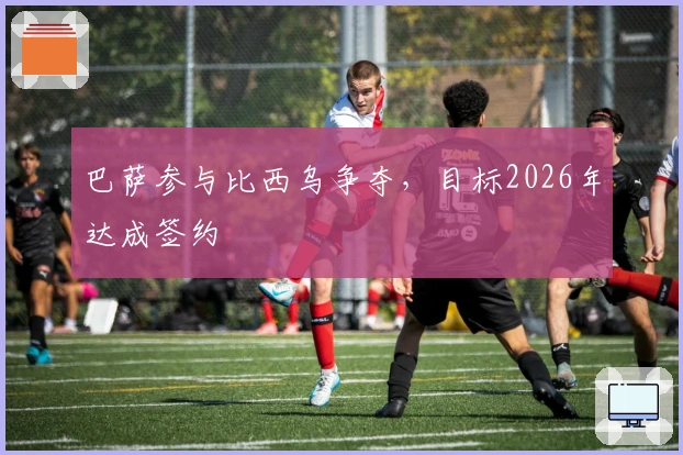 巴萨参与比西乌争夺，目标2026年达成签约