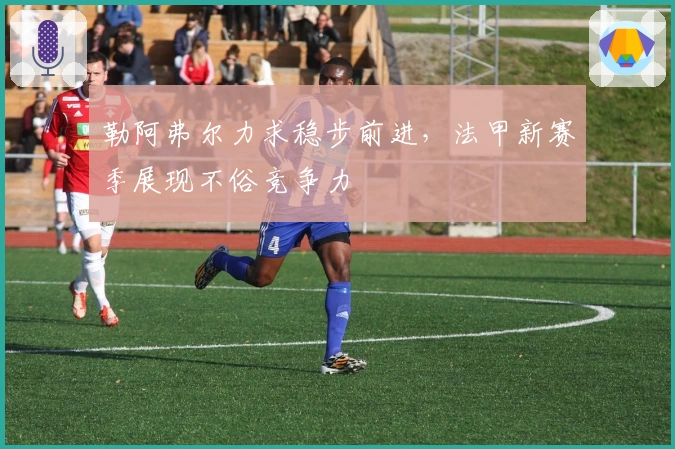 勒阿弗尔力求稳步前进，法甲新赛季展现不俗竞争力