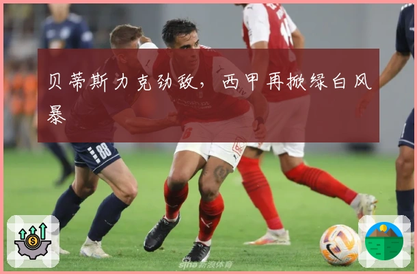 贝蒂斯力克劲敌，西甲再掀绿白风暴