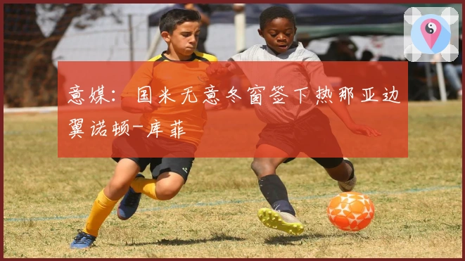 意媒：国米无意冬窗签下热那亚边翼诺顿-库菲