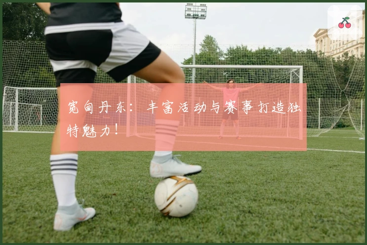 宽甸丹东：丰富活动与赛事打造独特魅力！