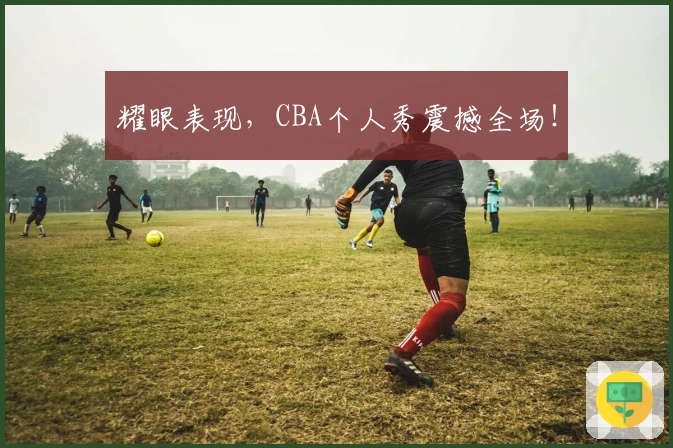 耀眼表现，CBA个人秀震撼全场！