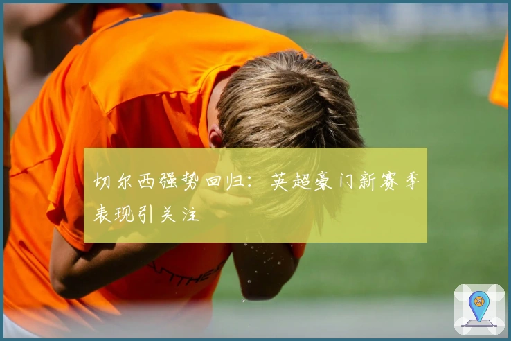 切尔西强势回归：英超豪门新赛季表现引关注