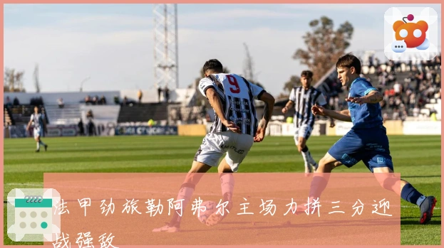 法甲劲旅勒阿弗尔主场力拼三分迎战强敌