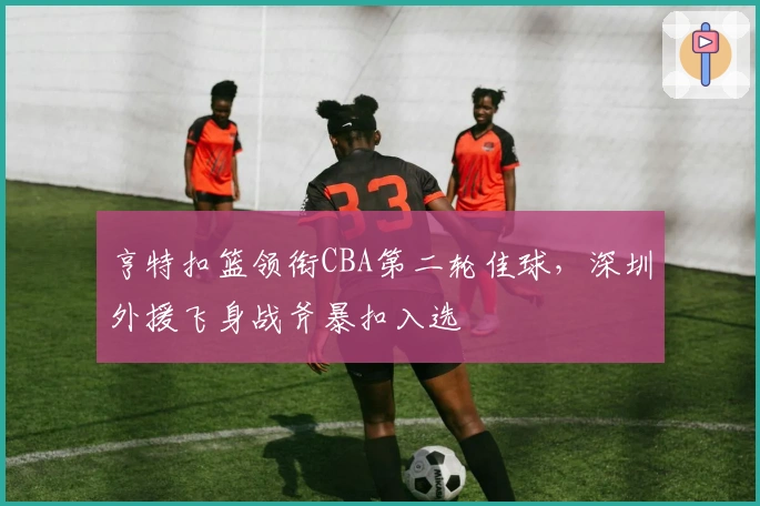 亨特扣篮领衔CBA第二轮佳球，深圳外援飞身战斧暴扣入选